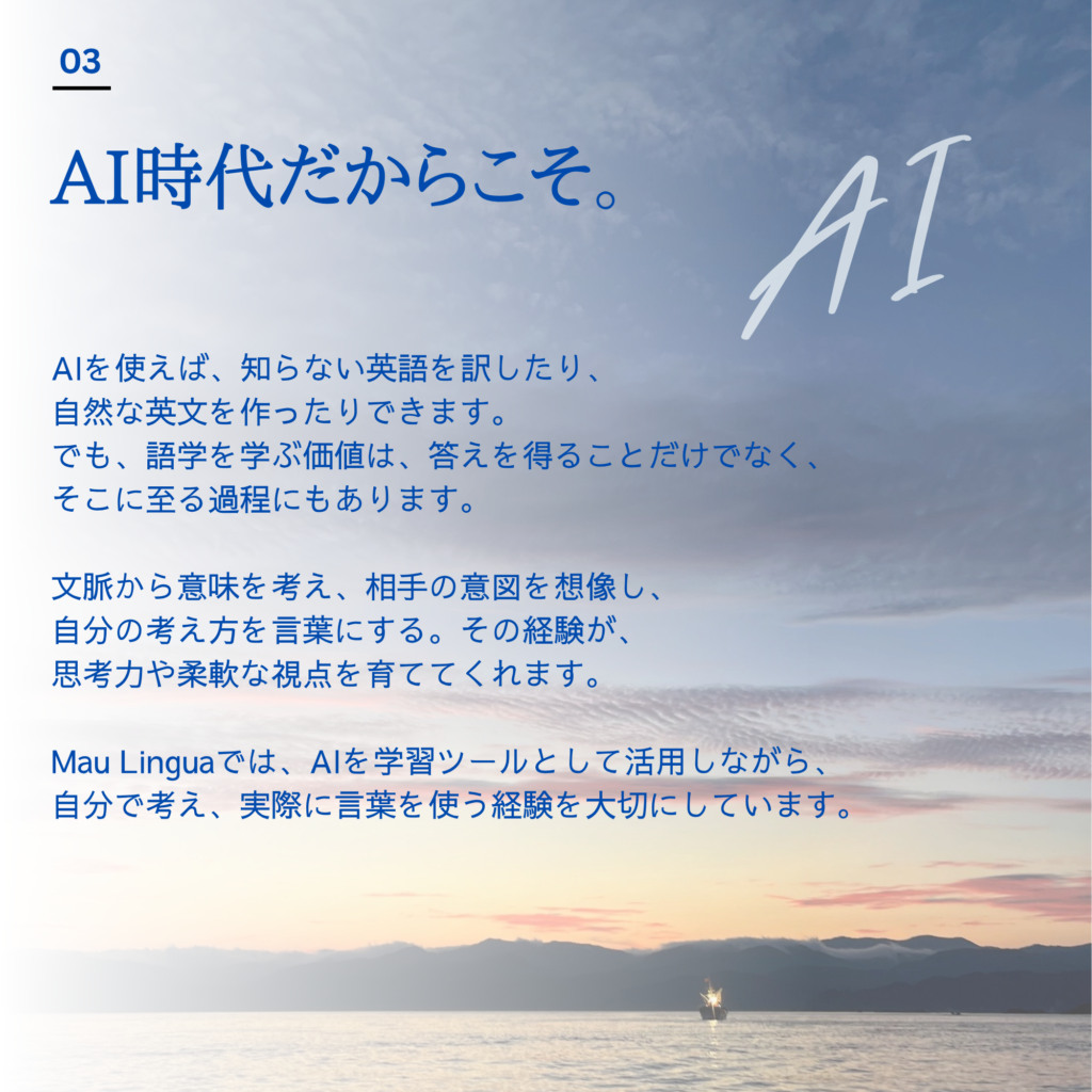 Mau Lingua|AI時代だからこそ、語学を学ぶ意味 AIは翻訳や英文作成、文法チェックなどをサポートしてくれます。一方、語学を学ぶ過程には、文脈から意味を考え、相手の意図を想像し、自分の考えを整理して伝える経験があります。Mau LinguaではAIを学習ツールとして活用しながら、自分で考え、実際に言葉を使うことを大切にしています。