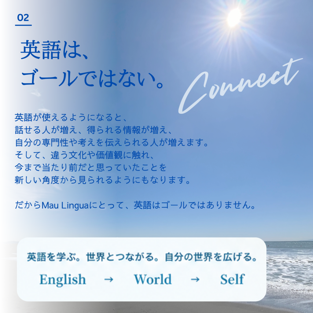 Mau Lingua|英語は、ゴールではない 英語を使えるようになると、人との出会いや情報へのアクセス、自分の考えを伝える機会が広がります。異なる文化や価値観に触れることで、これまで当たり前だと思っていたことを別の角度から見られることも。Mau Linguaが大切にするのは、英語を学び、世界とつながり、自分の世界を広げることです。